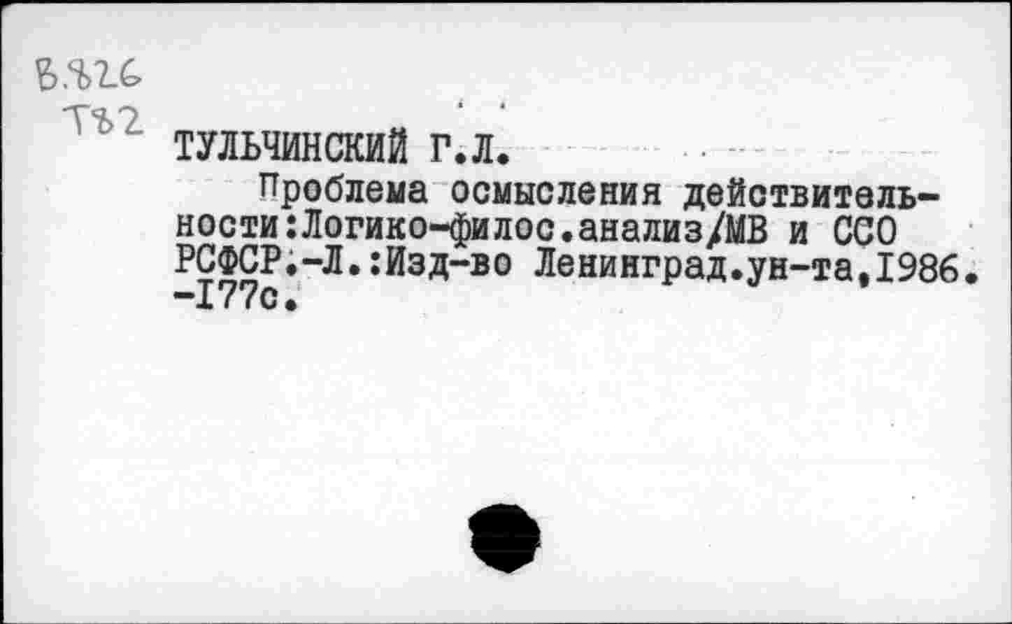 ﻿Б.Ч>2.С
ТЪ2
ТУЛЬЧИНСКИЙ Г.Л.
Проблема осмысления действительности :Логико-филос.анализ/МВ и ССО РСФСР.-Л.:Изд-во Ленинград.ун-та.1986.